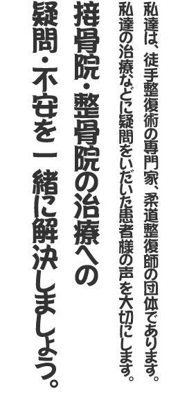 私達は、徒手整復術の専門家、柔道整復師の団体であります。私達の治療などに疑問をいだいた患者様の声を大切にします。接骨院・整骨院の治療への疑問・不安を一緒に解決しましょう。